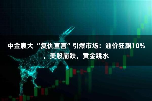 中金宸大 “复仇宣言”引爆市场：油价狂飙10%，美股崩跌，黄金跳水