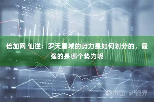 倍加网 仙逆：罗天星域的势力是如何划分的，最强的是哪个势力呢