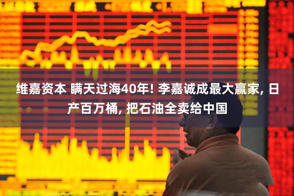 维嘉资本 瞒天过海40年! 李嘉诚成最大赢家, 日产百万桶, 把石油全卖给中国
