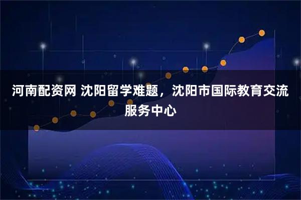 河南配资网 沈阳留学难题，沈阳市国际教育交流服务中心
