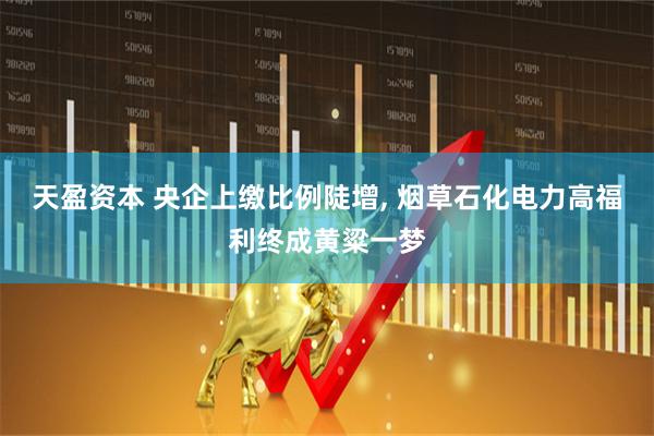 天盈资本 央企上缴比例陡增, 烟草石化电力高福利终成黄粱一梦