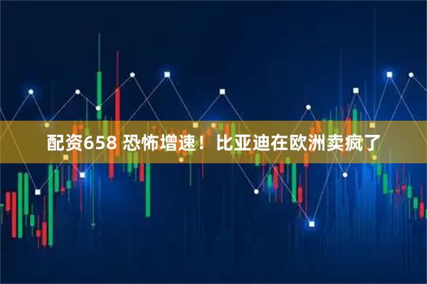 配资658 恐怖增速！比亚迪在欧洲卖疯了