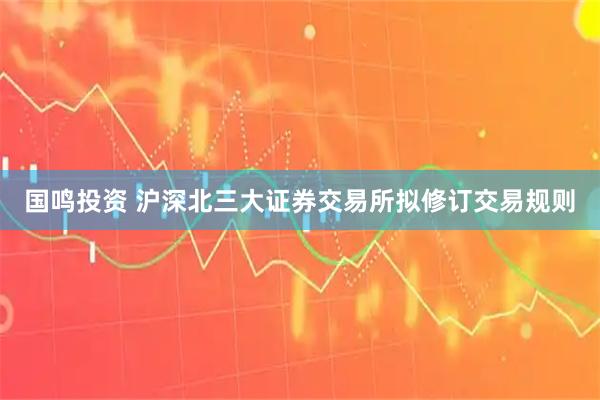 国鸣投资 沪深北三大证券交易所拟修订交易规则