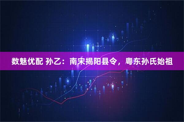 数魅优配 孙乙：南宋揭阳县令，粤东孙氏始祖