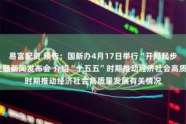 易富配资 预告：国新办4月17日举行“开局起步‘十五五’”系列主题新闻发布会 介绍“十五五”时期推动经济社会高质量发展有关情况