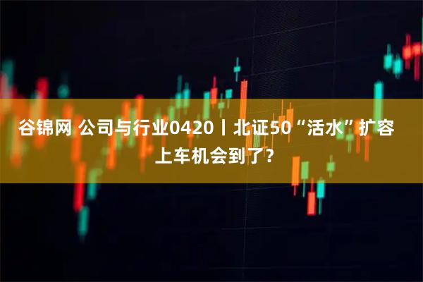 谷锦网 公司与行业0420丨北证50“活水”扩容   上车机会到了？
