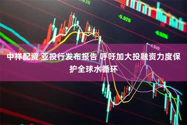 中祥配资 亚投行发布报告 呼吁加大投融资力度保护全球水循环