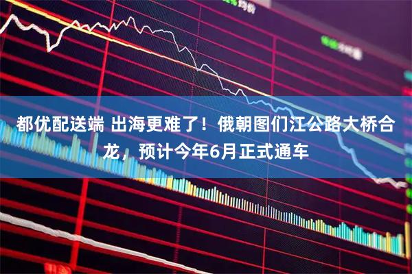 都优配送端 出海更难了！俄朝图们江公路大桥合龙，预计今年6月正式通车