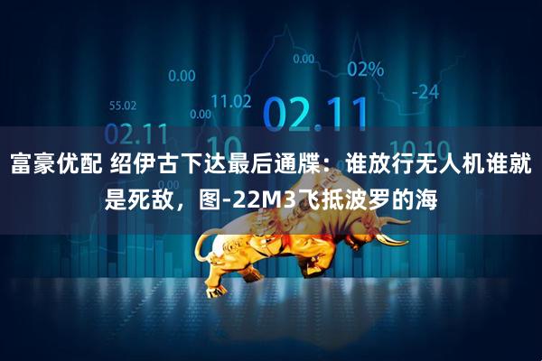富豪优配 绍伊古下达最后通牒：谁放行无人机谁就是死敌，图-22M3飞抵波罗的海