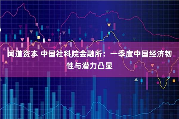 闻道资本 中国社科院金融所：一季度中国经济韧性与潜力凸显