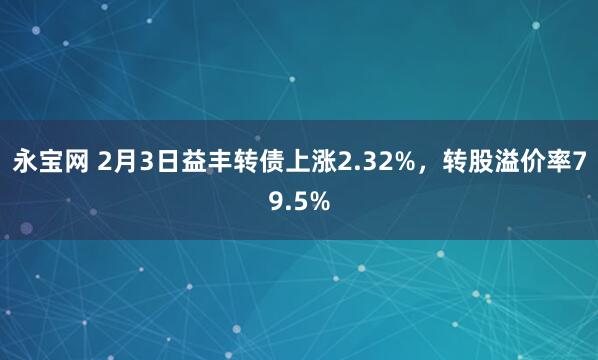永宝网 2月3日益丰转债上涨2.32%，转股溢价率79.5%