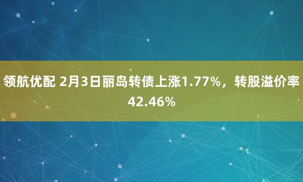 领航优配 2月3日丽岛转债上涨1.77%，转股溢价率42.46%