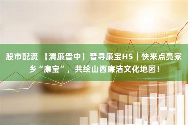 股市配资 【清廉晋中】晋寻廉宝H5｜快来点亮家乡“廉宝”，共绘山西廉洁文化地图！