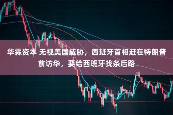 华霖资本 无视美国威胁，西班牙首相赶在特朗普前访华，要给西班牙找条后路