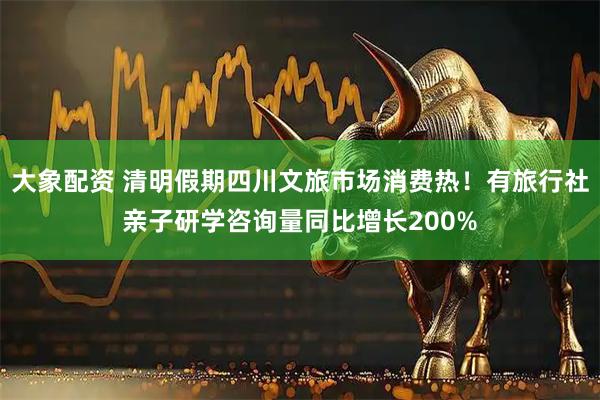 大象配资 清明假期四川文旅市场消费热！有旅行社亲子研学咨询量同比增长200%