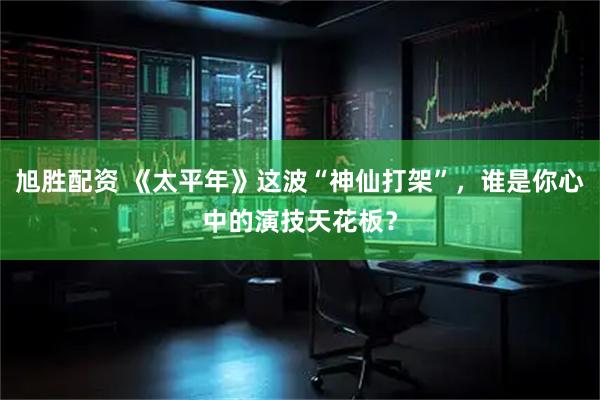 旭胜配资 《太平年》这波“神仙打架”，谁是你心中的演技天花板？