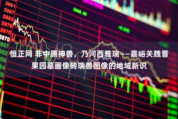 恒正网 非中原神兽，乃河西雅瑞——嘉峪关魏晋果园墓画像砖瑞兽图像的地域新识
