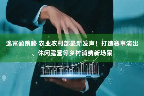 逸富盈策略 农业农村部最新发声！打造赛事演出、休闲露营等乡村消费新场景